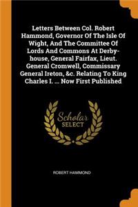 Letters Between Col. Robert Hammond, Governor of the Isle of Wight, and the Committee of Lords and Commons at Derby-House, General Fairfax, Lieut. General Cromwell, Commissary General Ireton, &c. Relating to King Charles I. ... Now First Published