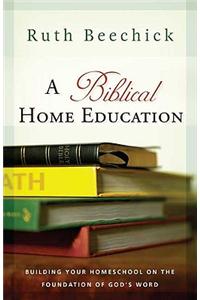 A Biblical Home Education: Building Your Homeschool on the Foundation of God's Word