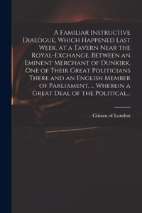 Familiar Instructive Dialogue, Which Happened Last Week, at a Tavern Near the Royal-Exchange, Between an Eminent Merchant of Dunkirk, One of Their Great Politicians There and an English Member of Parliament, ... Wherein a Great Deal of the Politica