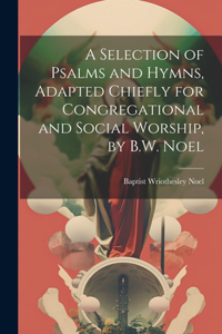A Selection of Psalms and Hymns, Adapted Chiefly for Congregational and Social Worship, by B.W. Noel