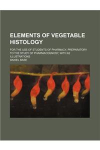Elements of Vegetable Histology; For the Use of Students of Pharmacy, Preparatory to the Study of Pharmacognosy, with 62 Illustrations