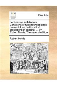 Lectures on Architecture. Consisting of Rules Founded Upon Harmonick and Arithmetical Proportions in Building, ... by Robert Morris. the Second Edition.