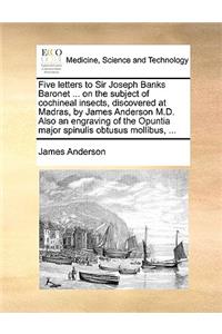 Five Letters to Sir Joseph Banks Baronet ... on the Subject of Cochineal Insects, Discovered at Madras, by James Anderson M.D. Also an Engraving of the Opuntia Major Spinulis Obtusus Mollibus, ...