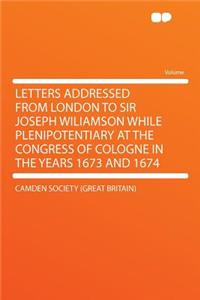 Letters Addressed from London to Sir Joseph Wiliamson While Plenipotentiary at the Congress of Cologne in the Years 1673 and 1674