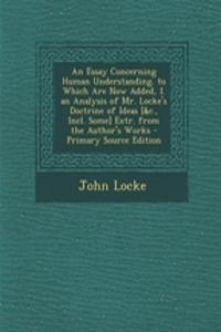 An Essay Concerning Human Understanding. to Which Are Now Added, I. an Analysis of Mr. Locke's Doctrine of Ideas [&C., Incl. Some] Extr. from the Author's Works