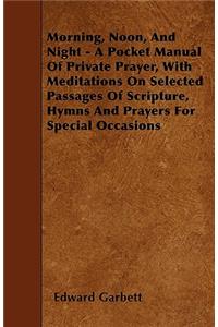 Morning, Noon, And Night - A Pocket Manual Of Private Prayer, With Meditations On Selected Passages Of Scripture, Hymns And Prayers For Special Occasions