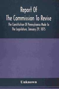 Report Of The Commission To Revise The Constitution Of Pennsylvania Made To The Legislature, January 29, 1875