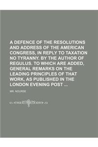 A   Defence of the Resolutions and Address of the American Congress, in Reply to Taxation No Tyranny. by the Author of Regulus. to Which Are Added, Ge