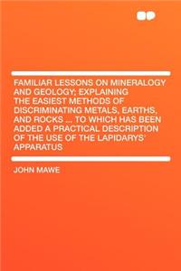 Familiar Lessons on Mineralogy and Geology; Explaining the Easiest Methods of Discriminating Metals, Earths, and Rocks ... to Which Has Been Added a Practical Description of the Use of the Lapidarys' Apparatus