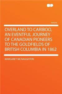 Overland to Cariboo, an Eventful Journey of Canadian Pioneers to the Goldfields of British Columbia in 1862