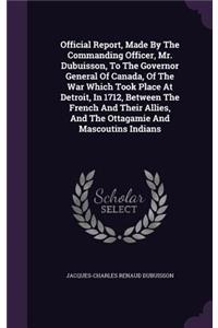 Official Report, Made By The Commanding Officer, Mr. Dubuisson, To The Governor General Of Canada, Of The War Which Took Place At Detroit, In 1712, Between The French And Their Allies, And The Ottagamie And Mascoutins Indians