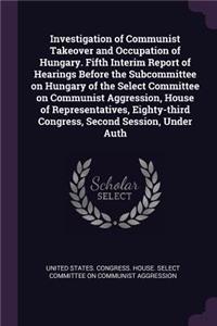Investigation of Communist Takeover and Occupation of Hungary. Fifth Interim Report of Hearings Before the Subcommittee on Hungary of the Select Committee on Communist Aggression, House of Representatives, Eighty-third Congress, Second Session, Und