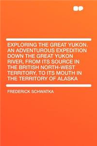 Exploring the Great Yukon. an Adventurous Expedition Down the Great Yukon River, from Its Source in the British North-West Territory, to Its Mouth in the Territory of Alaska