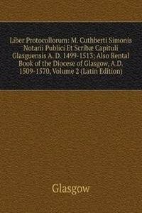 Liber Protocollorum: M. Cuthberti Simonis Notarii Publici Et Scribae Capituli Glasguensis A. D. 1499-1513; Also Rental Book of the Diocese of Glasgow, A.D. 1509-1570, Volume 2 (Latin Edition)