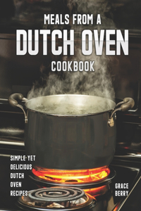 Meals from a Dutch Oven Cookbook: Simple Yet Delicious Dutch Oven Recipes