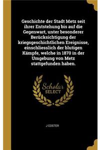 Geschichte der Stadt Metz seit ihrer Entstehung bis auf die Gegenwart, unter besonderer Berücksichtigung der kriegsgeschichtlichen Ereignisse, einschliesslich der blutigen Kämpfe, welche in 1870 in der Umgebung von Metz stattgefunden haben.
