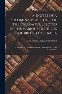 Minutes of a Preliminary Meeting of the Delegates, Elected by the Various Districts of British Columbia [microform]