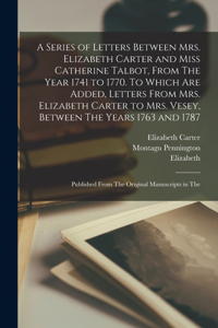 A Series of Letters Between Mrs. Elizabeth Carter and Miss Catherine Talbot, From The Year 1741 to 1770. To Which are Added, Letters From Mrs. Elizabeth Carter to Mrs. Vesey, Between The Years 1763 and 1787; Published From The Original Manuscripts