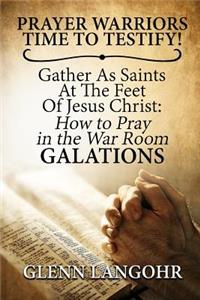 Prayer Warriors Time To Testify! Gather As Saints At The Feet Of Jesus Christ: How To Pray In The War Room GALATIONS