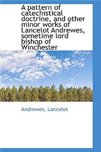 A Pattern of Catechistical Doctrine, and Other Minor Works of Lancelot Andrewes, Sometime Lord Bisho