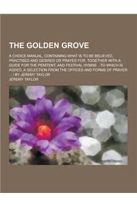 The Golden Grove; A Choice Manual, Containing What Is to Be Believed, Practised and Desired or Prayed For. Together with a Guide for the Penitent, and