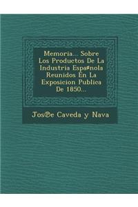 Memoria... Sobre Los Productos de La Industria Espa Nola Reunidos En La Exposicion Publica de 1850...