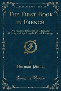 The First Book in French: Or a Practical Introduction to Reading, Writing, and Speaking the French Language (Classic Reprint)