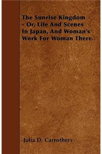 The Sunrise Kingdom - Or, Life And Scenes In Japan, And Woman's Work For Woman There.