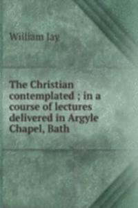 Christian contemplated ; in a course of lectures delivered in Argyle Chapel, Bath