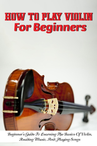 How To Play Violin For Beginners Beginner'S Guide To Learning The Basics Of Violin, Reading Music, And Playing Songs