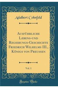 Ausfhrliche Lebens-Und Regierungs-Geschichte Friedrich Wilhelms III., Knigs Von Preussen, Vol. 1 (Classic Reprint)