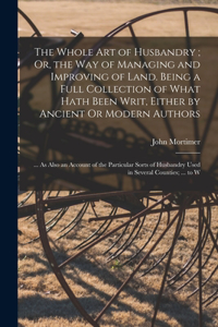 Whole Art of Husbandry; Or, the Way of Managing and Improving of Land. Being a Full Collection of What Hath Been Writ, Either by Ancient Or Modern Authors