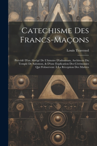 Catechisme Des Francs-maçons: Précédé D'un Abrégé De L'histoire D'adoniram, Architecte Du Temple De Salomon, & D'une Explication Des Cérémonies Qui S'observent À La Réception Des