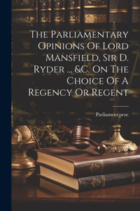 Parliamentary Opinions Of Lord Mansfield, Sir D. Ryder ... &c. On The Choice Of A Regency Or Regent