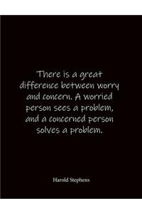 There is a great difference between worry and concern. A worried person sees a problem, and a concerned person solves a problem. Harold Stephens