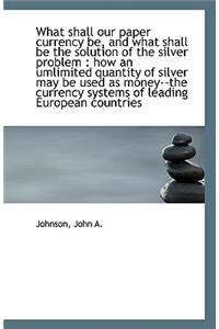 What Shall Our Paper Currency Be, and What Shall Be the Solution of the Silver Problem