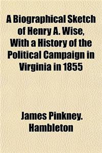 A Biographical Sketch of Henry A. Wise, with a History of the Political Campaign in Virginia in 1855