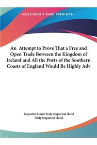An Attempt to Prove That a Free and Open Trade Between the Kingdom of Ireland and All the Ports of the Southern Coasts of England Would Be Highly Adv