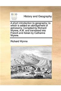 A Short Introduction to Geography: To Which Is Added an Abridgement of Astronomy. Compiled by Richard Wynne, A.M. and Translated Into French and Italian by Catharine Wynne.