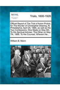 Official Report of the Trial of Anton Probst, for the Murder of Christopher Dearing, at Philadelphia, April 25, 1866, as Well as His Two Confessions, One Made on May 6th, to His Spiritual Adviser, the Other on May 7th, 1866, to His Counsel, Wherein