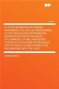 A Letter Addressed to Samuel Whitbread, Esq., M.P., in Consequence of the Unqualified Approbation Expressed by Him in the House of Commons, of Mr. Lancaster's System of Education; The Religious Part of Which Is Here Shewn to Be Incompatible with th