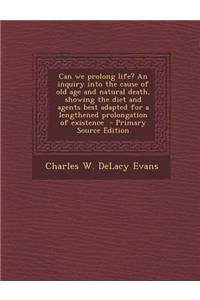 Can We Prolong Life? an Inquiry Into the Cause of Old Age and Natural Death, Showing the Diet and Agents Best Adapted for a Lengthened Prolongation of