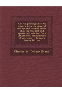 Can We Prolong Life? an Inquiry Into the Cause of Old Age and Natural Death, Showing the Diet and Agents Best Adapted for a Lengthened Prolongation of