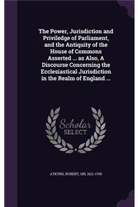 Power, Jurisdiction and Priviledge of Parliament, and the Antiquity of the House of Commons Asserted ... as Also, A Discourse Concerning the Ecclesiastical Jurisdiction in the Realm of England ...