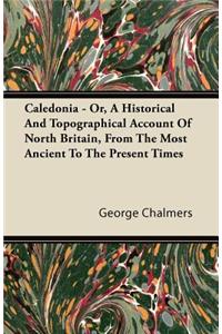 Caledonia - Or, A Historical And Topographical Account Of North Britain, From The Most Ancient To The Present Times