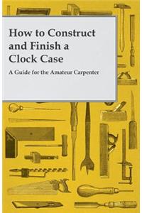 How to Construct and Finish a Clock Case - A Guide for the Amateur Carpenter