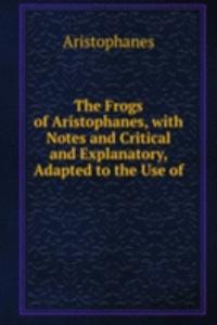 Frogs of Aristophanes, with Notes and Critical and Explanatory, Adapted to the Use of .