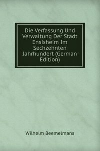 Die Verfassung Und Verwaltung Der Stadt Ensisheim Im Sechzehnten Jahrhundert (German Edition)