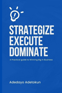 Strategize, Execute and Dominate: A Practical Guide to Winning Big in Business