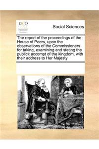 The Report of the Proceedings of the House of Peers, Upon the Observations of the Commissioners for Taking, Examining and Stating the Publick Accompt of the Kingdom, with Their Address to Her Majesty